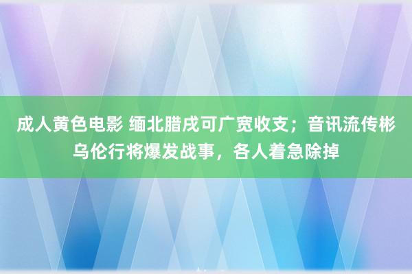 成人黄色电影 缅北腊戌可广宽收支；音讯流传彬乌伦行将爆发战事，各人着急除掉