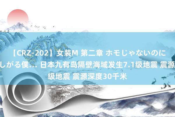 【CRZ-202】女装M 第二章 ホモじゃないのにチ○ポを欲しがる僕… 日本九有岛隔壁海域发生7.1级地震 震源深度30千米