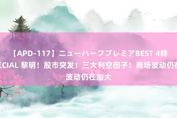 【APD-117】ニューハーフプレミアBEST 4時間SPECIAL 黎明！股市突发！三大利空因子！商场波动仍在加大