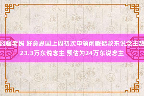 风骚老妈 好意思国上周初次申领闲暇拯救东说念主数23.3万东说念主 预估为24万东说念主