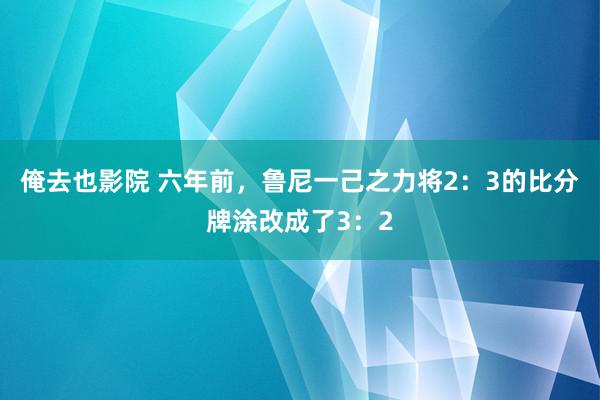 俺去也影院 六年前，鲁尼一己之力将2：3的比分牌涂改成了3：2