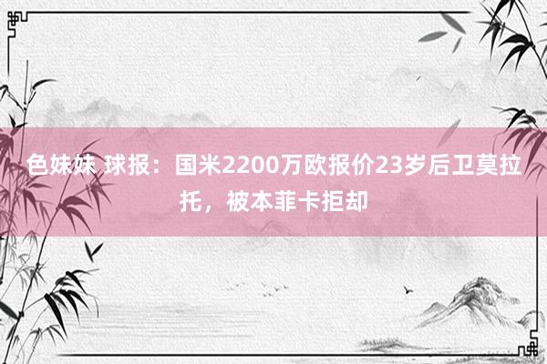 色妹妹 球报：国米2200万欧报价23岁后卫莫拉托，被本菲卡拒却