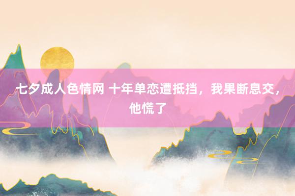 七夕成人色情网 十年单恋遭抵挡，我果断息交，他慌了