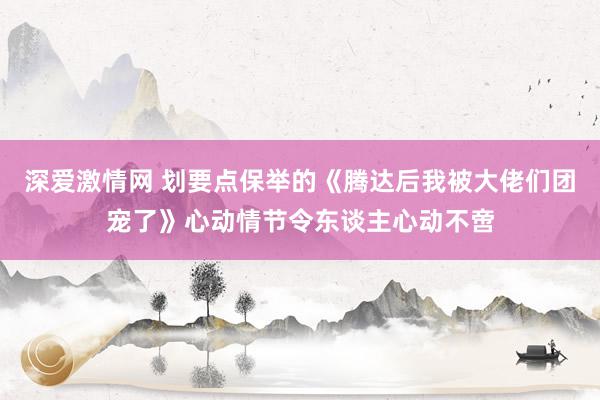 深爱激情网 划要点保举的《腾达后我被大佬们团宠了》心动情节令东谈主心动不啻