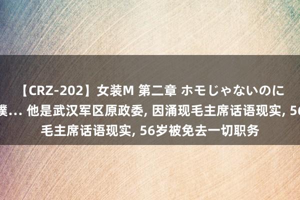 【CRZ-202】女装M 第二章 ホモじゃないのにチ○ポを欲しがる僕… 他是武汉军区原政委, 因涌现毛主席话语现实, 56岁被免去一切职务