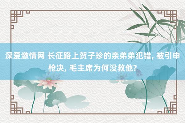 深爱激情网 长征路上贺子珍的亲弟弟犯错, 被引申枪决, 毛主席为何没救他?