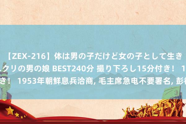 【ZEX-216】体は男の子だけど女の子として生きてる 感じやすいペニクリの男の娘 BEST240分 撮り下ろし15分付き！ 1953年朝鲜息兵洽商, 毛主席急电不要署名, 彭德怀赞赏主席有远见