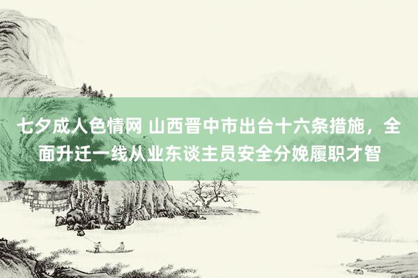 七夕成人色情网 山西晋中市出台十六条措施，全面升迁一线从业东谈主员安全分娩履职才智