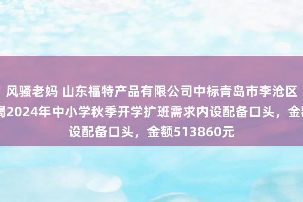 风骚老妈 山东福特产品有限公司中标青岛市李沧区素养和体育局2024年中小学秋季开学扩班需求内设配备口头，金额513860元