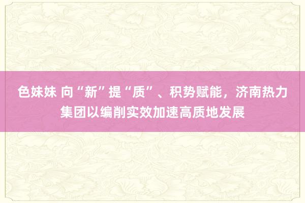 色妹妹 向“新”提“质”、积势赋能，济南热力集团以编削实效加速高质地发展