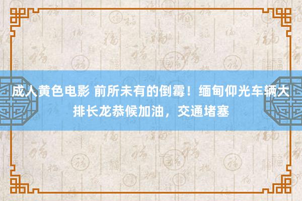 成人黄色电影 前所未有的倒霉！缅甸仰光车辆大排长龙恭候加油，交通堵塞