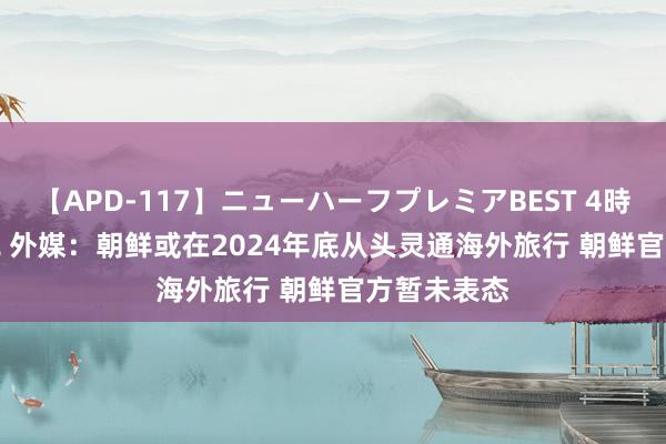 【APD-117】ニューハーフプレミアBEST 4時間SPECIAL 外媒：朝鲜或在2024年底从头灵通海外旅行 朝鲜官方暂未表态