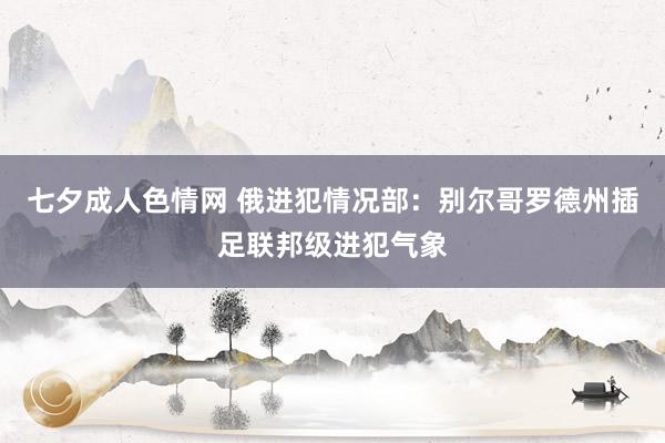 七夕成人色情网 俄进犯情况部：别尔哥罗德州插足联邦级进犯气象