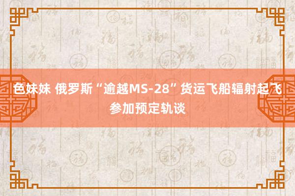 色妹妹 俄罗斯“逾越MS-28”货运飞船辐射起飞参加预定轨谈