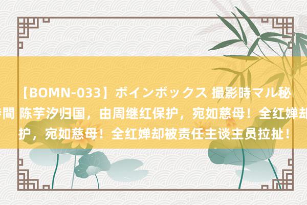 【BOMN-033】ボインボックス 撮影時マル秘面接ドキュメント 4時間 陈芋汐归国，由周继红保护，宛如慈母！全红婵却被责任主谈主员拉扯！