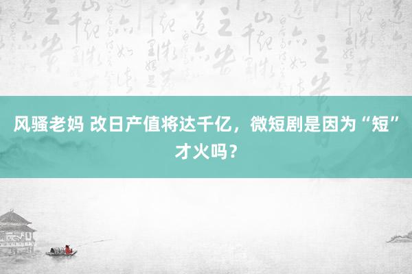 风骚老妈 改日产值将达千亿，微短剧是因为“短”才火吗？