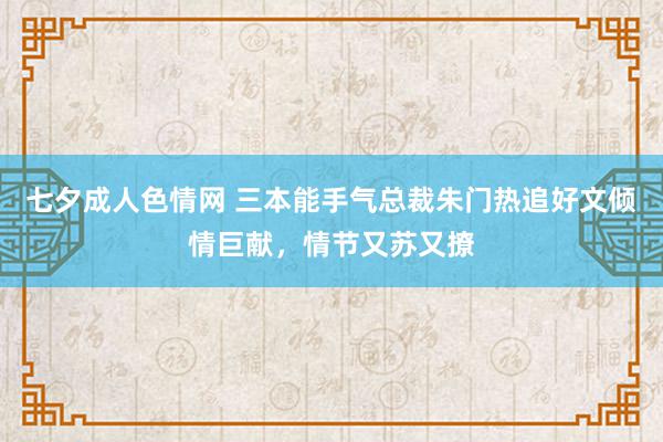 七夕成人色情网 三本能手气总裁朱门热追好文倾情巨献，情节又苏又撩