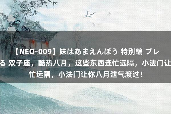 【NEO-009】妹はあまえんぼう 特別編 プレミアおなら ひかる 双子座，酷热八月，这些东西连忙远隔，小法门让你八月泄气渡过！