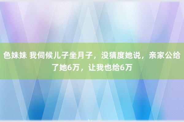 色妹妹 我伺候儿子坐月子，没猜度她说，亲家公给了她6万，让我也给6万