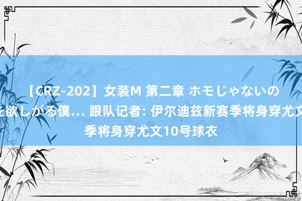 【CRZ-202】女装M 第二章 ホモじゃないのにチ○ポを欲しがる僕… 跟队记者: 伊尔迪兹新赛季将身穿尤文10号球衣