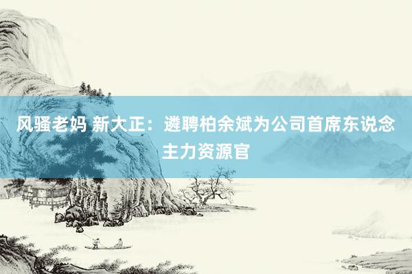 风骚老妈 新大正：遴聘柏余斌为公司首席东说念主力资源官