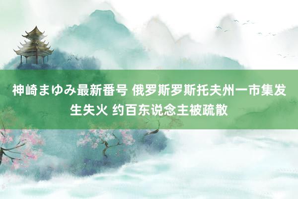 神崎まゆみ最新番号 俄罗斯罗斯托夫州一市集发生失火 约百东说念主被疏散