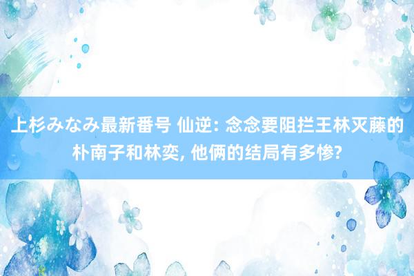 上杉みなみ最新番号 仙逆: 念念要阻拦王林灭藤的朴南子和林奕, 他俩的结局有多惨?