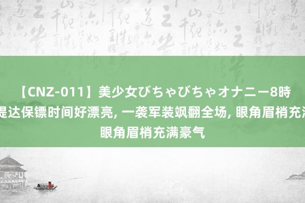 【CNZ-011】美少女びちゃびちゃオナニー8時間 苏提达保镖时间好漂亮, 一袭军装飒翻全场, 眼角眉梢充满豪气