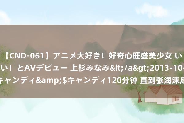 【CND-061】アニメ大好き！好奇心旺盛美少女 いろんなHを経験したい！とAVデビュー 上杉みなみ</a>2013-10-01キャンディ&$キャンディ120分钟 直到张海沫成婚生子，周知非也不知