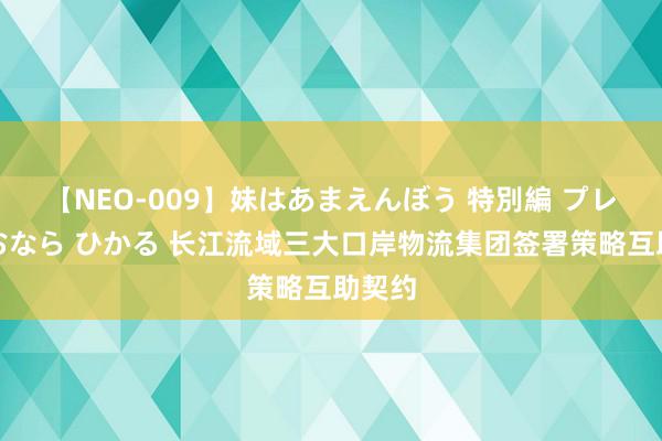 【NEO-009】妹はあまえんぼう 特別編 プレミアおなら ひかる 长江流域三大口岸物流集团签署策略互助契约