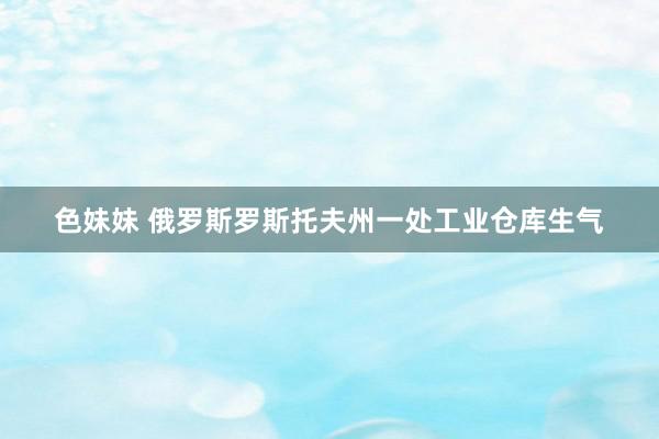 色妹妹 俄罗斯罗斯托夫州一处工业仓库生气