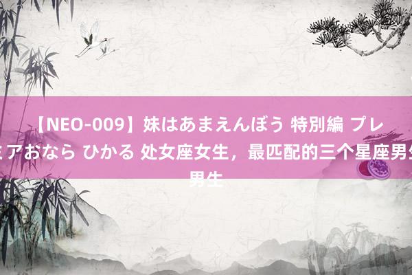 【NEO-009】妹はあまえんぼう 特別編 プレミアおなら ひかる 处女座女生，最匹配的三个星座男生