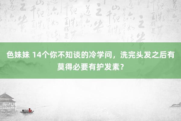 色妹妹 14个你不知谈的冷学问，洗完头发之后有莫得必要有护发素？