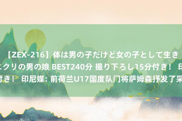 【ZEX-216】体は男の子だけど女の子として生きてる 感じやすいペニクリの男の娘 BEST240分 撮り下ろし15分付き！ 印尼媒: 前荷兰U17国度队门将萨姆森抒发了采用印尼归化的意向