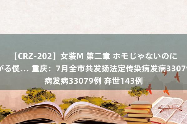 【CRZ-202】女装M 第二章 ホモじゃないのにチ○ポを欲しがる僕… 重庆：7月全市共发扬法定传染病发病33079例 弃世143例