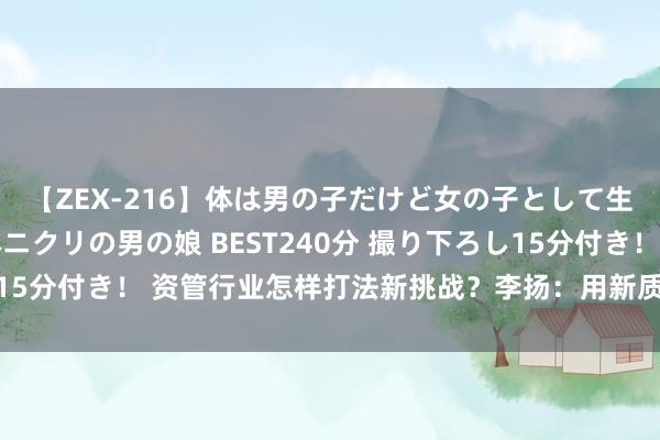 【ZEX-216】体は男の子だけど女の子として生きてる 感じやすいペニクリの男の娘 BEST240分 撮り下ろし15分付き！ 资管行业怎样打法新挑战？李扬：用新质分娩力寻找出息