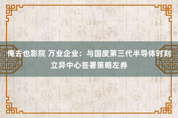 俺去也影院 万业企业：与国度第三代半导体时刻立异中心签署策略左券