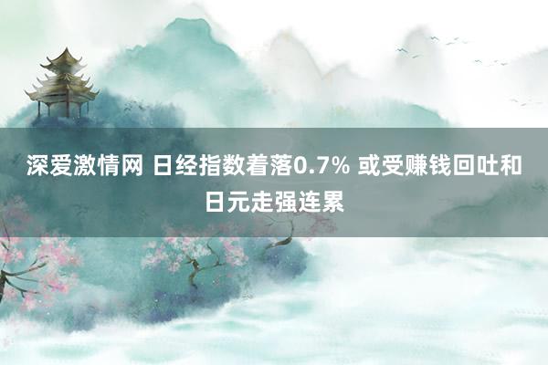 深爱激情网 日经指数着落0.7% 或受赚钱回吐和日元走强连累