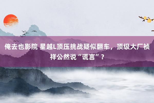 俺去也影院 星越L顶压挑战疑似翻车，顶级大厂祯祥公然说“谎言”？