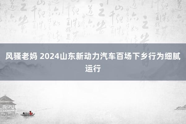 风骚老妈 2024山东新动力汽车百场下乡行为细腻运行