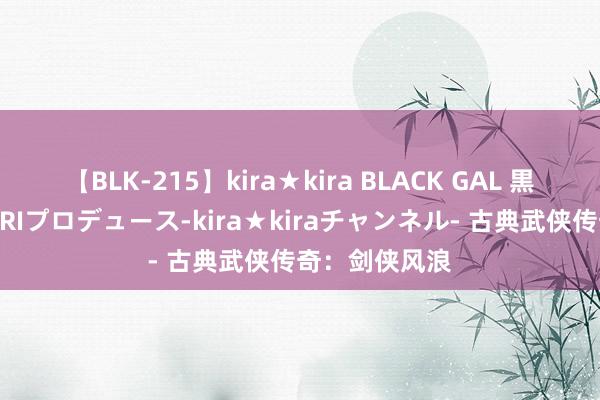 【BLK-215】kira★kira BLACK GAL 黒ギャル・EMIRIプロデュース-kira★kiraチャンネル- 古典武侠传奇：剑侠风浪