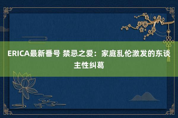 ERICA最新番号 禁忌之爱：家庭乱伦激发的东谈主性纠葛