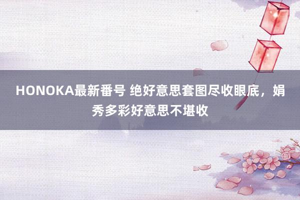 HONOKA最新番号 绝好意思套图尽收眼底，娟秀多彩好意思不堪收