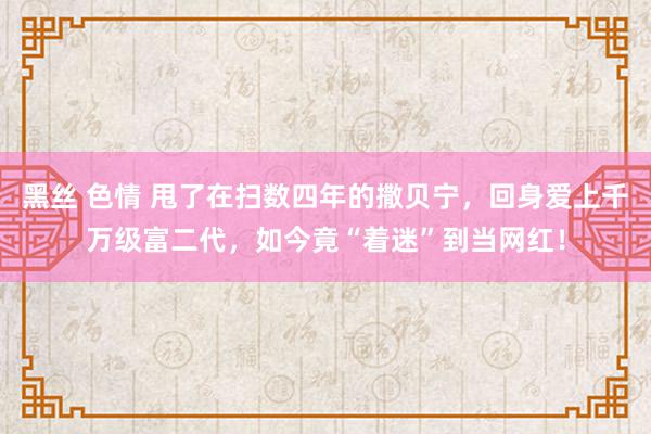 黑丝 色情 甩了在扫数四年的撒贝宁，回身爱上千万级富二代，如今竟“着迷”到当网红！