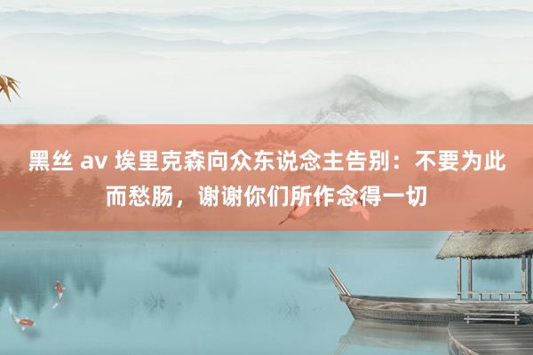 黑丝 av 埃里克森向众东说念主告别：不要为此而愁肠，谢谢你们所作念得一切