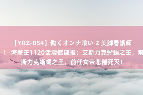 【YRZ-054】働くオンナ喰い 2 美脚看護師を食い散らかす！！ 海贼王1120话震憾谍报：艾斯力克蜥蜴之王，前任女帝悲催死灭！