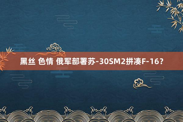 黑丝 色情 俄军部署苏-30SM2拼凑F-16？