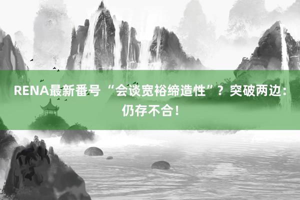 RENA最新番号 “会谈宽裕缔造性”？突破两边：仍存不合！