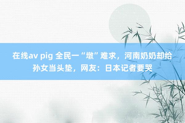 在线av pig 全民一“墩”难求，河南奶奶却给孙女当头垫，网友：日本记者要哭