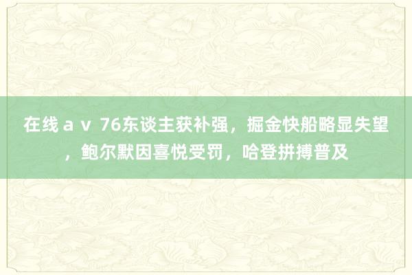 在线ａｖ 76东谈主获补强，掘金快船略显失望，鲍尔默因喜悦受罚，哈登拼搏普及